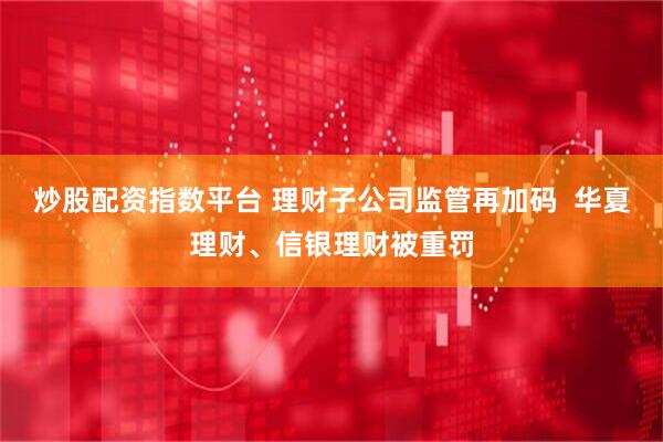 炒股配资指数平台 理财子公司监管再加码  华夏理财、信银理财被重罚
