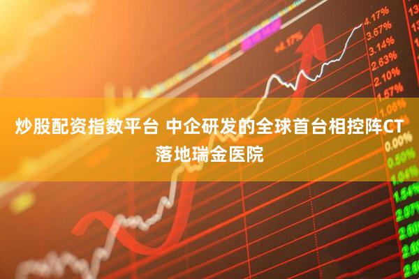 炒股配资指数平台 中企研发的全球首台相控阵CT落地瑞金医院