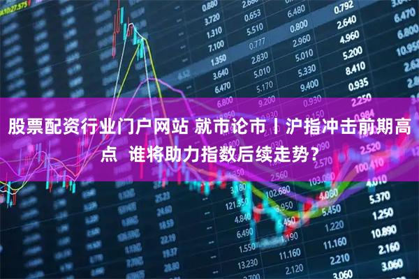股票配资行业门户网站 就市论市丨沪指冲击前期高点  谁将助力指数后续走势？