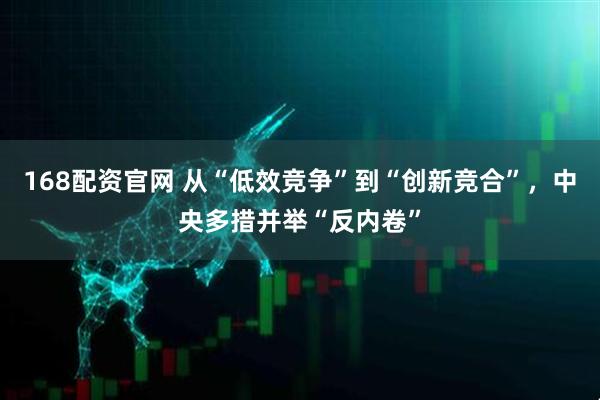 168配资官网 从“低效竞争”到“创新竞合”，中央多措并举“反内卷”