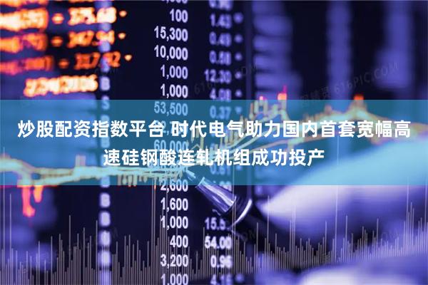 炒股配资指数平台 时代电气助力国内首套宽幅高速硅钢酸连轧机组成功投产