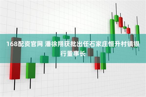 168配资官网 潘徐翔获批出任石家庄恒升村镇银行董事长