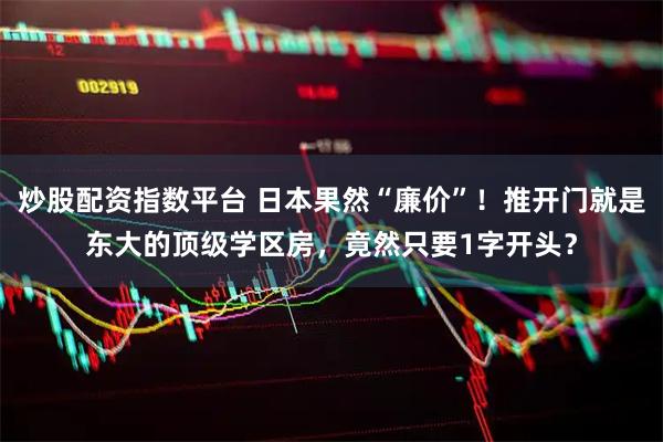 炒股配资指数平台 日本果然“廉价”！推开门就是东大的顶级学区房，竟然只要1字开头？