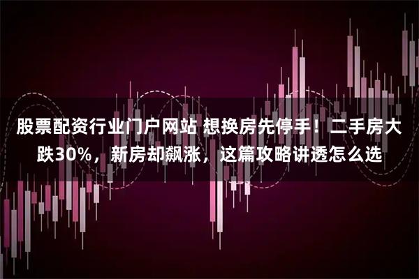 股票配资行业门户网站 想换房先停手！二手房大跌30%，新房却飙涨，这篇攻略讲透怎么选