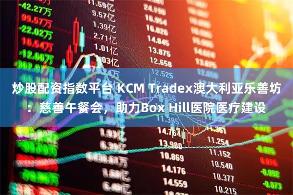 炒股配资指数平台 KCM Tradex澳大利亚乐善坊：慈善午餐会，助力Box Hill医院医疗建设