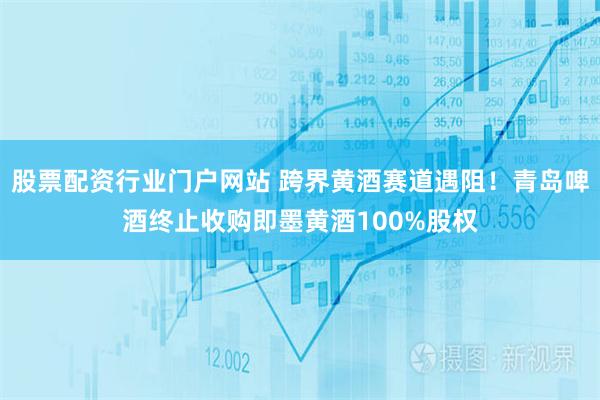 股票配资行业门户网站 跨界黄酒赛道遇阻！青岛啤酒终止收购即墨黄酒100%股权