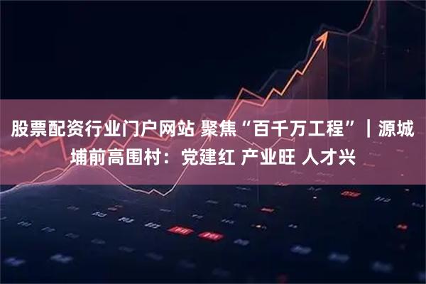 股票配资行业门户网站 聚焦“百千万工程”｜源城埔前高围村：党建红 产业旺 人才兴