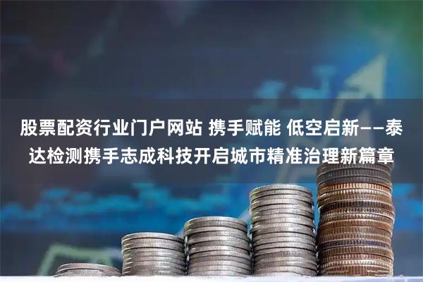 股票配资行业门户网站 携手赋能 低空启新——泰达检测携手志成科技开启城市精准治理新篇章