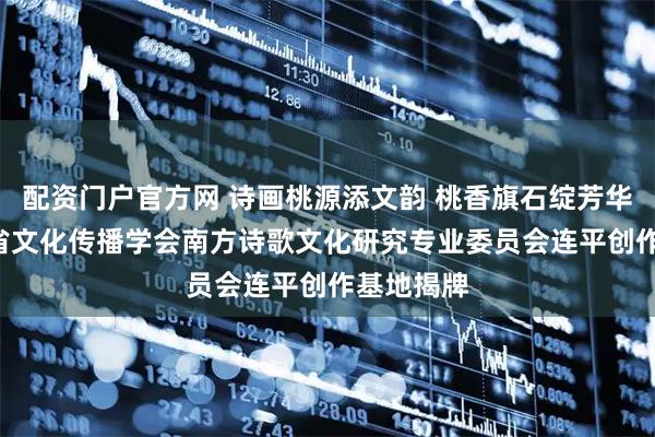 配资门户官方网 诗画桃源添文韵 桃香旗石绽芳华 ——广东省文化传播学会南方诗歌文化研究专业委员会连平创作基地揭牌