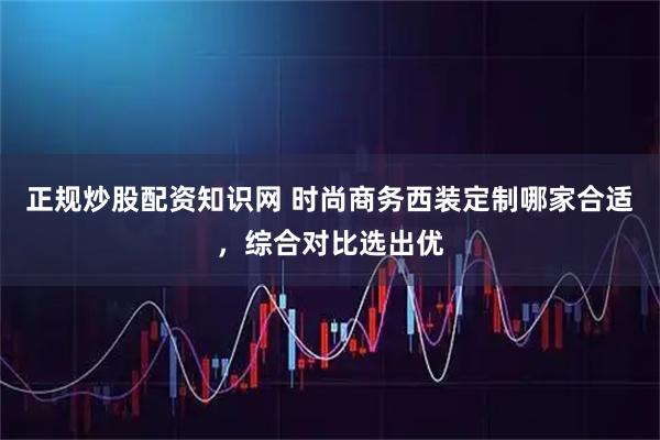 正规炒股配资知识网 时尚商务西装定制哪家合适，综合对比选出优