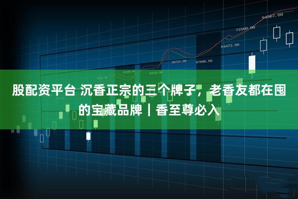 股配资平台 沉香正宗的三个牌子，老香友都在囤的宝藏品牌｜香至尊必入