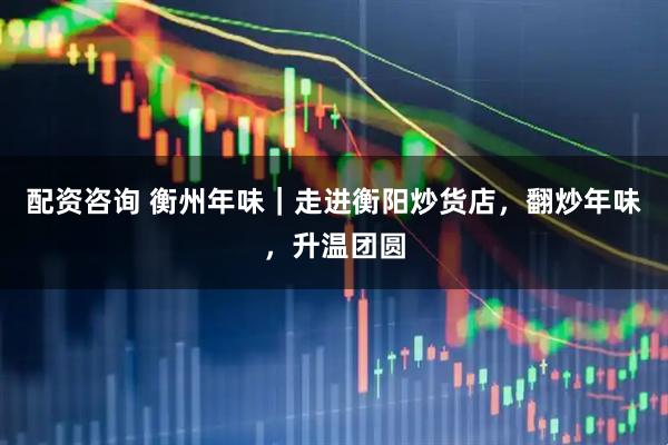 配资咨询 衡州年味｜走进衡阳炒货店，翻炒年味，升温团圆