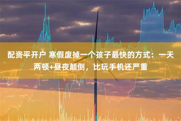 配资平开户 寒假废掉一个孩子最快的方式：一天两顿+昼夜颠倒，比玩手机还严重