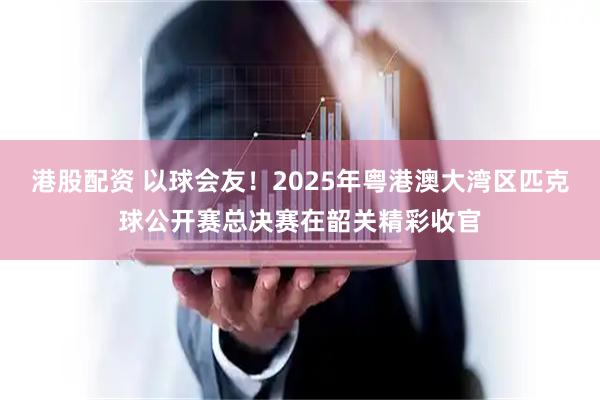 港股配资 以球会友！2025年粤港澳大湾区匹克球公开赛总决赛在韶关精彩收官