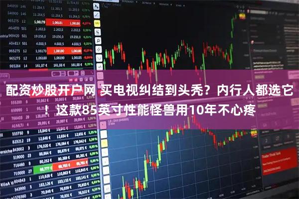 配资炒股开户网 买电视纠结到头秃？内行人都选它！这款85英寸性能怪兽用10年不心疼