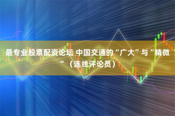最专业股票配资论坛 中国交通的“广大”与“精微”（连线评论员）