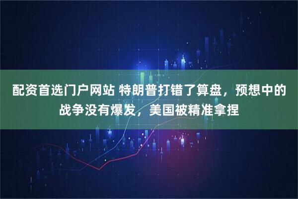 配资首选门户网站 特朗普打错了算盘，预想中的战争没有爆发，美国被精准拿捏