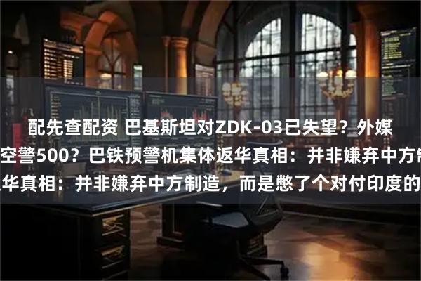 配先查配资 巴基斯坦对ZDK-03已失望？外媒称4架全部返厂，要换成空警500？巴铁预警机集体返华真相：并非嫌弃中方制造，而是憋了个对付印度的大招