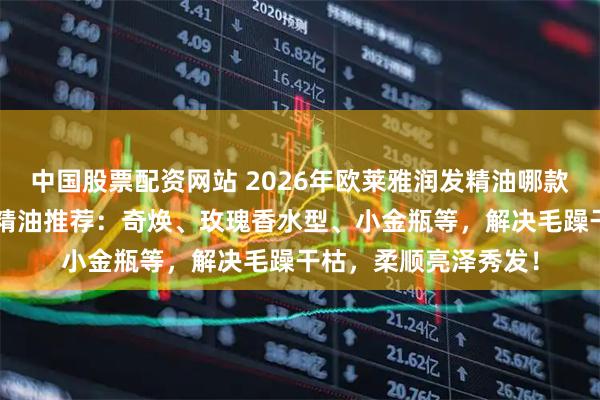 中国股票配资网站 2026年欧莱雅润发精油哪款好用？精选6款热门精油推荐：奇焕、玫瑰香水型、小金瓶等，解决毛躁干枯，柔顺亮泽秀发！