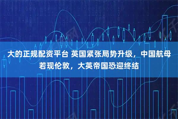大的正规配资平台 英国紧张局势升级，中国航母若现伦敦，大英帝国恐迎终结