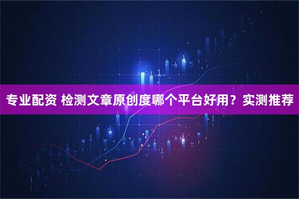 专业配资 检测文章原创度哪个平台好用？实测推荐