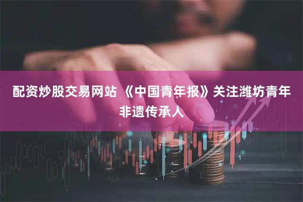 配资炒股交易网站 《中国青年报》关注潍坊青年非遗传承人