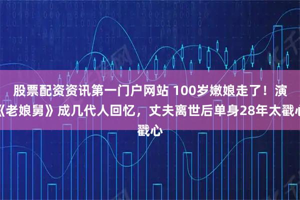 股票配资资讯第一门户网站 100岁嫩娘走了！演《老娘舅》成几代人回忆，丈夫离世后单身28年太戳心