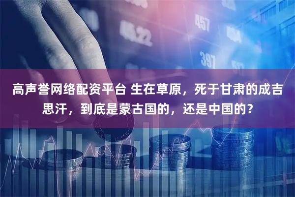 高声誉网络配资平台 生在草原，死于甘肃的成吉思汗，到底是蒙古国的，还是中国的？