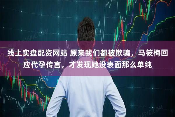 线上实盘配资网站 原来我们都被欺骗，马筱梅回应代孕传言，才发现她没表面那么单纯