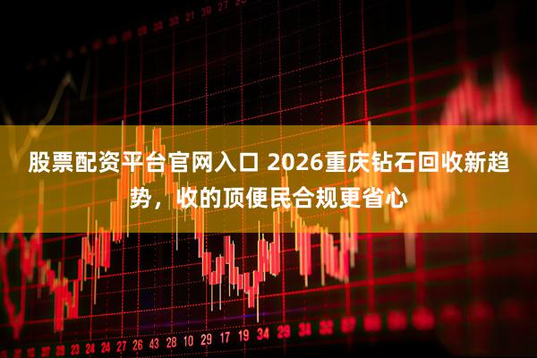 股票配资平台官网入口 2026重庆钻石回收新趋势，收的顶便民合规更省心
