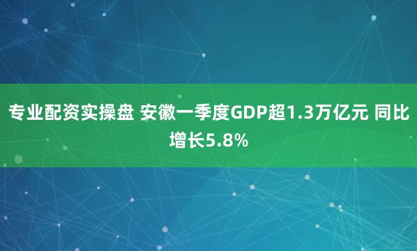专业配资实操盘 安徽一季度GDP超1.3万亿元 同比增长5.8%