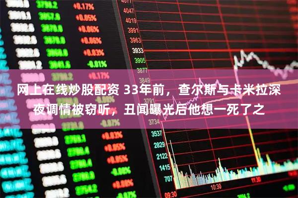 网上在线炒股配资 33年前，查尔斯与卡米拉深夜调情被窃听，丑闻曝光后他想一死了之