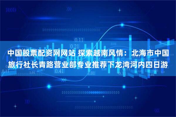 中国股票配资网网站 探索越南风情：北海市中国旅行社长青路营业部专业推荐下龙湾河内四日游