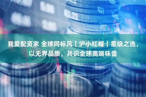 我爱配资家 全球同标风｜沪小红帽｜星级之选，以无界品质，共识全球高端味蕾
