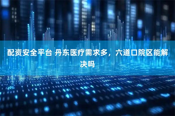 配资安全平台 丹东医疗需求多，六道口院区能解决吗