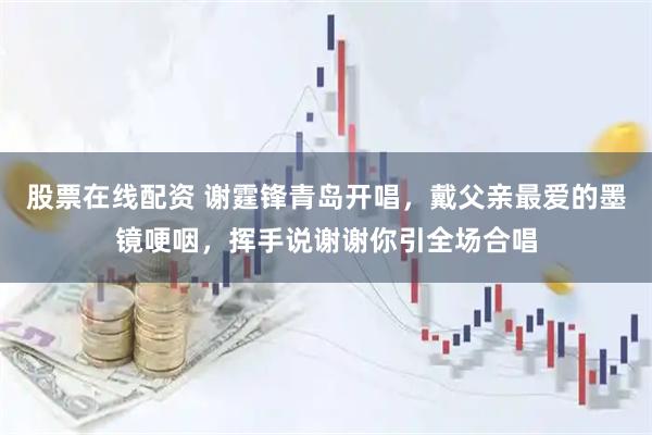 股票在线配资 谢霆锋青岛开唱，戴父亲最爱的墨镜哽咽，挥手说谢谢你引全场合唱