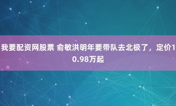我要配资网股票 俞敏洪明年要带队去北极了，定价10.98万起